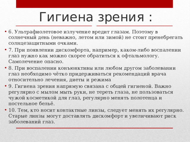 Гигиена зрения : 6. Ультрафиолетовое излучение вредит глазам. Поэтому в солнечный день (неважно, летом или зимой) не стоит пренебрегать солнцезащитными очками. 7. При появлении дискомфорта, например, каком-либо воспалении глаз нужно как можно скорее обратиться к офтальмологу. Самолечение опасно. 8. При воспалении конъюнктивы или любом другом заболевании глаз необходимо чётко придерживаться рекомендаций врача относительно лечения, диеты и режима 9. Гигиена зрения напрямую связана с общей гигиеной. Важно регулярно с мылом мыть руки, не тереть глаза, не пользоваться чужой косметикой для глаз, регулярно менять полотенца и постельное бельё. 10. Тем, кто носит контактные линзы, следует менять их регулярно. Старые линзы могут доставлять дискомфорт и увеличивают риск заболеваний глаз. 
