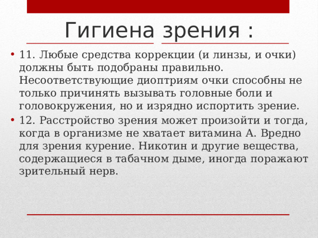 Гигиена зрения : 11. Любые средства коррекции (и линзы, и очки) должны быть подобраны правильно. Несоответствующие диоптриям очки способны не только причинять вызывать головные боли и головокружения, но и изрядно испортить зрение. 12. Расстройство зрения может произойти и тогда, когда в организме не хватает витамина А. Вредно для зрения курение. Никотин и другие вещества, содержащиеся в табачном дыме, иногда поражают зрительный нерв. 