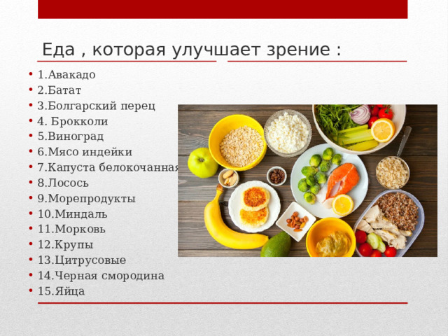 Еда , которая улучшает зрение : 1.Авакадо 2.Батат 3.Болгарский перец 4. Брокколи 5.Виноград 6.Мясо индейки 7.Капуста белокочанная 8.Лосось 9.Морепродукты 10.Миндаль 11.Морковь 12.Крупы 13.Цитрусовые 14.Черная смородина 15.Яйца 
