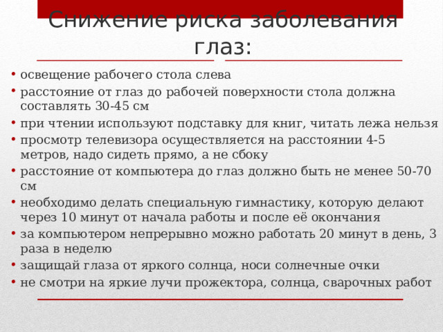 Снижение риска заболевания глаз: освещение рабочего стола слева расстояние от глаз до рабочей поверхности стола должна составлять 30-45 см при чтении используют подставку для книг, читать лежа нельзя просмотр телевизора осуществляется на расстоянии 4-5 метров, надо сидеть прямо, а не сбоку расстояние от компьютера до глаз должно быть не менее 50-70 см необходимо делать специальную гимнастику, которую делают через 10 минут от начала работы и после её окончания за компьютером непрерывно можно работать 20 минут в день, 3 раза в неделю защищай глаза от яркого солнца, носи солнечные очки не смотри на яркие лучи прожектора, солнца, сварочных работ 