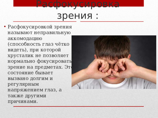 Расфокусировка зрения : Расфокусировкой зрения называют неправильную аккомодацию (способность глаз чётко видеть), при которой хрусталик не позволяет нормально фокусировать зрение на предметах. Это состояние бывает вызвано долгим и регулярным напряжением глаз, а также другими причинами. 