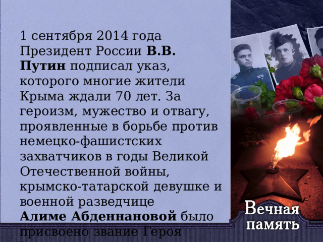   1 сентября 2014 года Президент России В.В. Путин подписал указ, которого многие жители Крыма ждали 70 лет. За героизм, мужество и отвагу, проявленные в борьбе против немецко-фашистских захватчиков в годы Великой Отечественной войны, крымско-татарской девушке и военной разведчице Алиме Абденнановой было присвоено звание Героя России. 