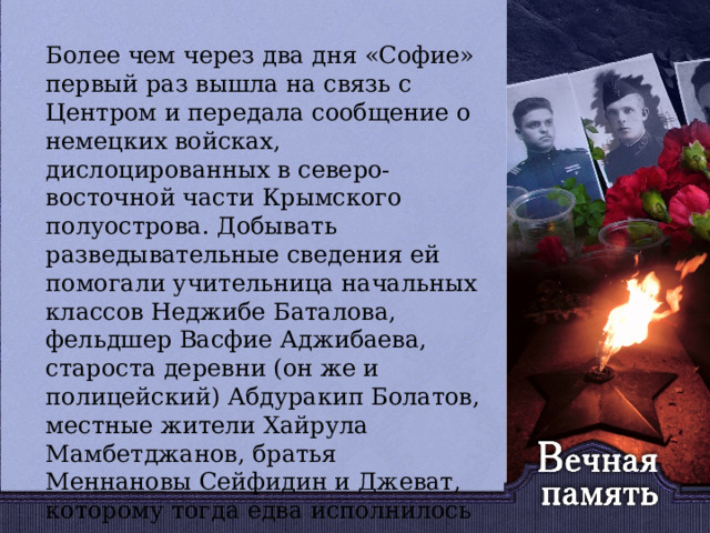   Более чем через два дня «Софие» первый раз вышла на связь с Центром и передала сообщение о немецких войсках, дислоцированных в северо-восточной части Крымского полуострова. Добывать разведывательные сведения ей помогали учительница начальных классов Неджибе Баталова, фельдшер Васфие Аджибаева, староста деревни (он же и полицейский) Абдуракип Болатов, местные жители Хайрула Мамбетджанов, братья Меннановы Сейфидин и Джеват, которому тогда едва исполнилось шестнадцать лет. 