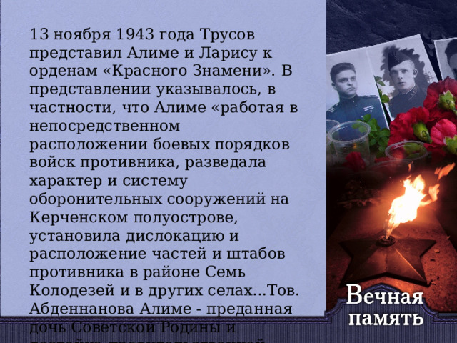   13 ноября 1943 года Трусов представил Алиме и Ларису к орденам «Красного Знамени». В представлении указывалось, в частности, что Алиме «работая в непосредственном расположении боевых порядков войск противника, разведала характер и систему оборонительных сооружений на Керченском полуострове, установила дислокацию и расположение частей и штабов противника в районе Семь Колодезей и в других селах...Тов. Абденнанова Алиме - преданная дочь Советской Родины и достойна правительственной награды ордена «Красного Знамени». 