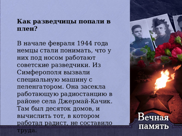   Как разведчицы попали в плен? В начале февраля 1944 года немцы стали понимать, что у них под носом работают советские разведчики. Из Симферополя вызвали специальную машину с пеленгатором. Она засекла работающую радиостанцию в районе села Джермай-Качик.  Там был десяток домов, и вычислить тот, в котором работал радист, не составило труда. 
