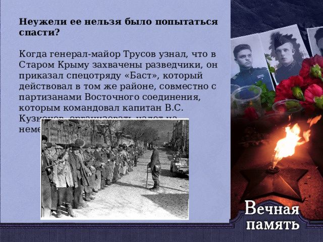   Неужели ее нельзя было попытаться спасти? Когда генерал-майор Трусов узнал, что в Старом Крыму захвачены разведчики, он приказал спецотряду «Баст», который действовал в том же районе, совместно с партизанами Восточного соединения, которым командовал капитан В.С. Кузнецов, организовать налет на немецкую комендатуру. 