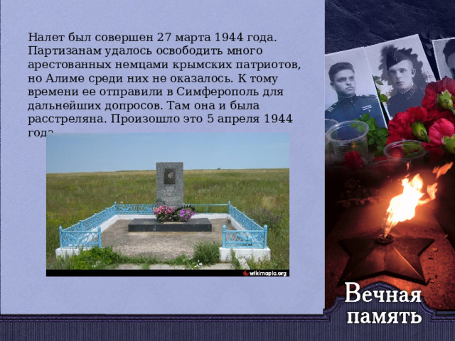   Налет был совершен 27 марта 1944 года. Партизанам удалось освободить много арестованных немцами крымских патриотов, но Алиме среди них не оказалось. К тому времени ее отправили в Симферополь для дальнейших допросов. Там она и была расстреляна. Произошло это 5 апреля 1944 года. 