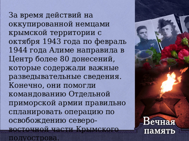   За время действий на оккупированной немцами крымской территории с октября 1943 года по февраль 1944 года Алиме направила в Центр более 80 донесений, которые содержали важные разведывательные сведения. Конечно, они помогли командованию Отдельной приморской армии правильно спланировать операцию по освобождению северо-восточной части Крымского полуострова. 