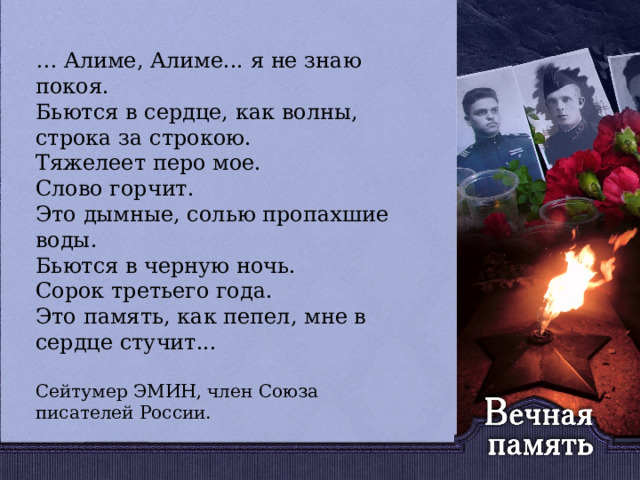   … Алиме, Алиме... я не знаю покоя. Бьются в сердце, как волны, строка за строкою. Тяжелеет перо мое. Слово горчит. Это дымные, солью пропахшие воды. Бьются в черную ночь. Сорок третьего года. Это память, как пепел, мне в сердце стучит... Сейтумер ЭМИН, член Союза писателей России. 