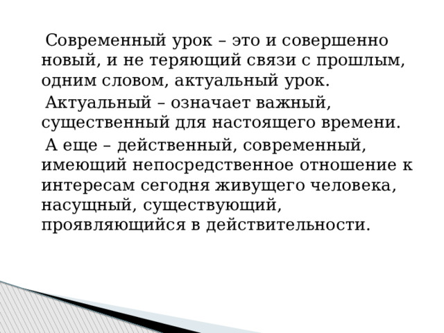  Современный урок – это и совершенно новый, и не теряющий связи с прошлым, одним словом, актуальный урок.  Актуальный – означает важный, существенный для настоящего времени.  А еще – действенный, современный, имеющий непосредственное отношение к интересам сегодня живущего человека, насущный, существующий, проявляющийся в действительности. 