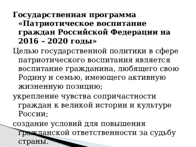 Государственная программа «Патриотическое воспитание граждан Российской Федерации на 2016 – 2020 годы» Целью государственной политики в сфере патриотического воспитания является воспитание гражданина, любящего свою Родину и семью, имеющего активную жизненную позицию; укрепление чувства сопричастности граждан к великой истории и культуре России; создание условий для повышения гражданской ответственности за судьбу страны. 
