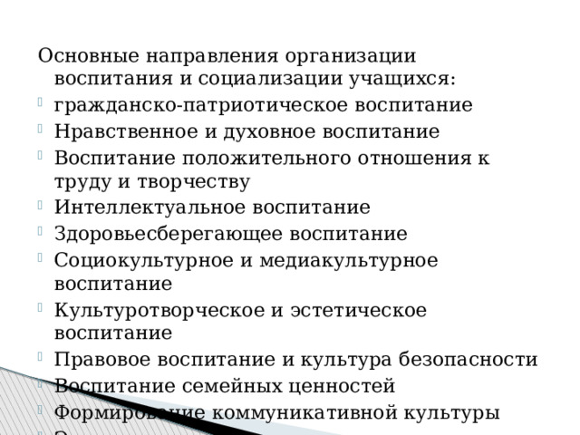 Основные направления организации воспитания и социализации учащихся: гражданско-патриотическое воспитание Нравственное и духовное воспитание Воспитание положительного отношения к труду и творчеству Интеллектуальное воспитание Здоровьесберегающее воспитание Социокультурное и медиакультурное воспитание Культуротворческое и эстетическое воспитание Правовое воспитание и культура безопасности Воспитание семейных ценностей Формирование коммуникативной культуры Экологическое воспитание 
