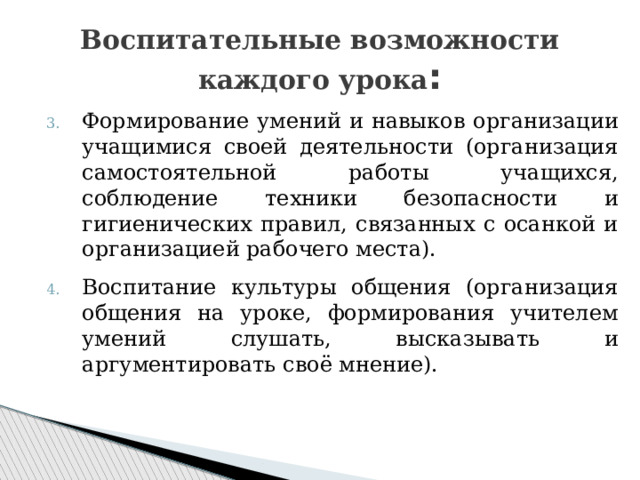 Воспитательные возможности каждого урока : Формирование умений и навыков организации учащимися своей деятельности (организация самостоятельной работы учащихся, соблюдение техники безопасности и гигиенических правил, связанных с осанкой и организацией рабочего места). Воспитание культуры общения (организация общения на уроке, формирования учителем умений слушать, высказывать и аргументировать своё мнение). 