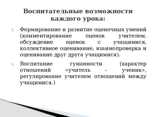 Воспитательные возможности каждого урока: Формирование и развитие оценочных умений (комментирование оценок учителем, обсуждение оценок с учащимися, коллективное оценивание, взаимопроверка и оценивание друг друга учащимися). Воспитание гуманности (характер отношений «учитель – ученик», регулирование учителем отношений между учащимися.) 