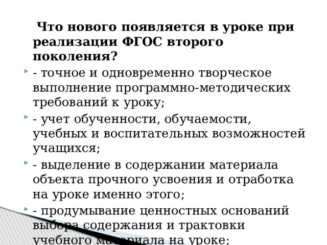  Что нового появляется в уроке при реализации ФГОС второго поколения? - точное и одновременно творческое выполнение программно-методических требований к уроку; - учет обученности, обучаемости, учебных и воспитательных возможностей учащихся; - выделение в содержании материала объекта прочного усвоения и отработка на уроке именно этого; - продумывание ценностных оснований выбора содержания и трактовки учебного материала на уроке; 