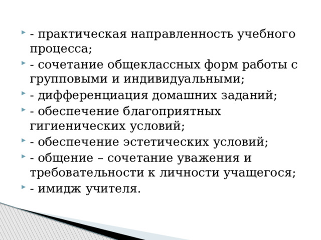 - практическая направленность учебного процесса; - сочетание общеклассных форм работы с групповыми и индивидуальными; - дифференциация домашних заданий; - обеспечение благоприятных гигиенических условий; - обеспечение эстетических условий; - общение – сочетание уважения и требовательности к личности учащегося; - имидж учителя. 