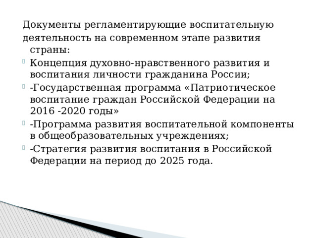 Документы регламентирующие воспитательную деятельность на современном этапе развития страны: Концепция духовно-нравственного развития и воспитания личности гражданина России; -Государственная программа «Патриотическое воспитание граждан Российской Федерации на 2016 -2020 годы» -Программа развития воспитательной компоненты в общеобразовательных учреждениях; -Стратегия развития воспитания в Российской Федерации на период до 2025 года. 