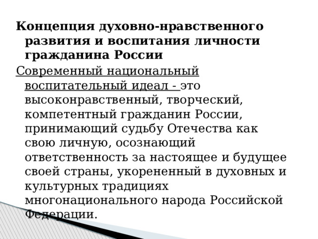 Концепция духовно-нравственного развития и воспитания личности гражданина России Современный национальный воспитательный идеал - это высоконравственный, творческий, компетентный гражданин России, принимающий судьбу Отечества как свою личную, осознающий ответственность за настоящее и будущее своей страны, укорененный в духовных и культурных традициях многонационального народа Российской Федерации. 