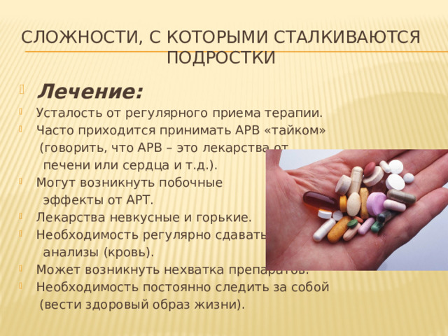 Сложности, с которыми сталкиваются  подростки Лечение: Усталость от регулярного приема терапии. Часто приходится принимать АРВ «тайком»  (говорить, что АРВ – это лекарства от  печени или сердца и т.д.). Могут возникнуть побочные  эффекты от АРТ. Лекарства невкусные и горькие. Необходимость регулярно сдавать  анализы (кровь). Может возникнуть нехватка препаратов. Необходимость постоянно следить за собой  (вести здоровый образ жизни). 