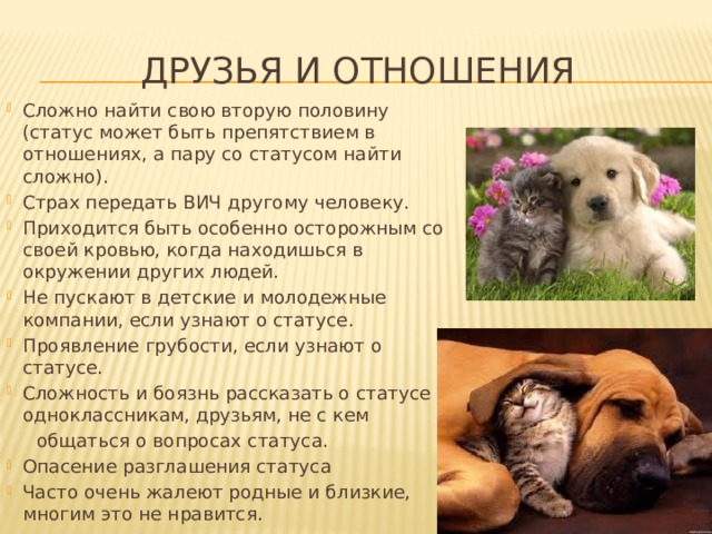 Друзья и отношения Сложно найти свою вторую половину (статус может быть препятствием в отношениях, а пару со статусом найти сложно). Страх передать ВИЧ другому человеку. Приходится быть особенно осторожным со своей кровью, когда находишься в окружении других людей. Не пускают в детские и молодежные компании, если узнают о статусе. Проявление грубости, если узнают о статусе. Сложность и боязнь рассказать о статусе одноклассникам, друзьям, не с кем  общаться о вопросах статуса. Опасение разглашения статуса Часто очень жалеют родные и близкие, многим это не нравится. 