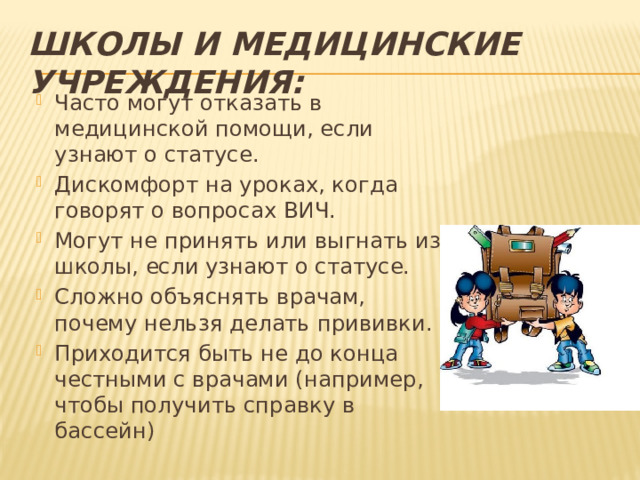 Школы и медицинские учреждения: Часто могут отказать в медицинской помощи, если узнают о статусе. Дискомфорт на уроках, когда говорят о вопросах ВИЧ. Могут не принять или выгнать из школы, если узнают о статусе. Сложно объяснять врачам, почему нельзя делать прививки. Приходится быть не до конца честными с врачами (например, чтобы получить справку в бассейн) 