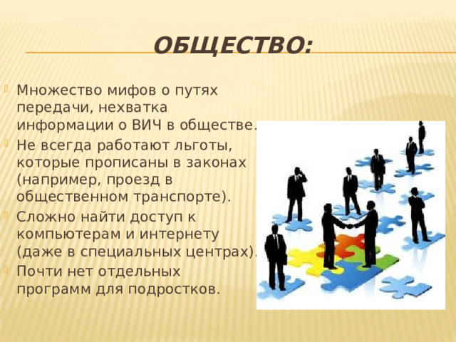 Общество: Множество мифов о путях передачи, нехватка информации о ВИЧ в обществе. Не всегда работают льготы, которые прописаны в законах (например, проезд в общественном транспорте). Сложно найти доступ к компьютерам и интернету (даже в специальных центрах). Почти нет отдельных программ для подростков. 