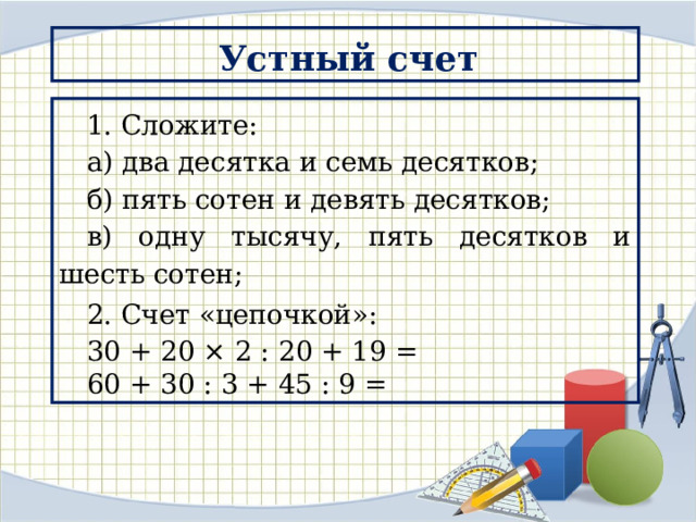 Устный счет 1. Сложите: а) два десятка и семь десятков; б) пять сотен и девять десятков; в) одну тысячу, пять десятков и шесть сотен; 2. Счет «цепочкой»: 30 + 20 × 2 : 20 + 19 = 60 + 30 : 3 + 45 : 9 = 