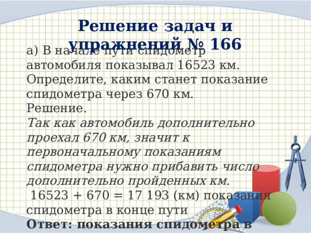 Решение задач и упражнений № 166  а) В начале пути спидометр автомобиля показывал 16523 км. Определите, каким станет показание спидометра через 670 км. Решение. Так как автомобиль дополнительно проехал 670 км, значит к первоначальному показаниям спидометра нужно прибавить число дополнительно пройденных км.  16523 + 670 = 17 193 (км) показания спидометра в конце пути Ответ: показания спидометра в конце пути 17193 км 