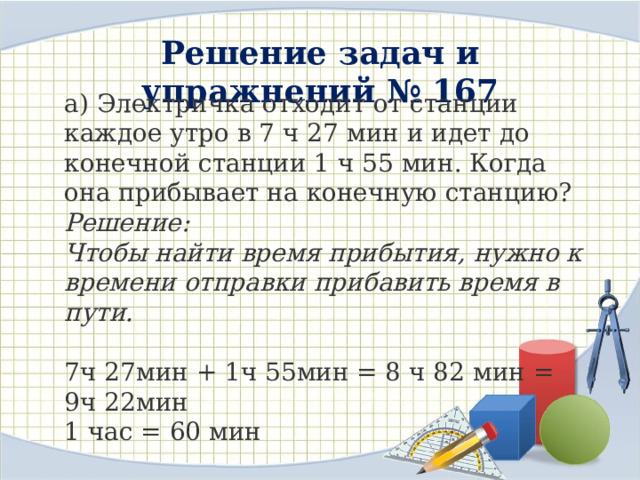 Решение задач и упражнений № 167  а) Электричка отходит от станции каждое утро в 7 ч 27 мин и идет до конечной станции 1 ч 55 мин. Когда она прибывает на конечную станцию? Решение: Чтобы найти время прибытия, нужно к времени отправки прибавить время в пути. 7ч 27мин + 1ч 55мин = 8 ч 82 мин = 9ч 22мин 1 час = 60 мин Ответ: время прибытия поезда 9ч 22мин 