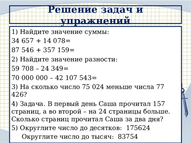Решение задач и упражнений 1) Найдите значение суммы: 34 657 + 14 078= 87 546 + 357 159= 2) Найдите значение разности: 59 708 – 24 349= 70 000 000 – 42 107 543= 3) На сколько число 75 024 меньше числа 77 426? 4) Задача. В первый день Саша прочитал 157 страниц, а во второй – на 24 страницы больше. Сколько страниц прочитал Саша за два дня? 5) Округлите число до десятков: 175624  Округлите число до тысяч: 83754  Округлите число до миллионов: 13278518 
