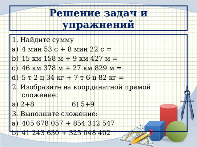 Решение задач и упражнений 1. Найдите сумму 4 мин 53 с + 8 мин 22 с = 15 км 158 м + 9 км 427 м = 46 км 378 м + 27 км 829 м = 5 т 2 ц 34 кг + 7 т 6 ц 82 кг = 2. Изобразите на координатной прямой сложение: а) 2+8 б) 5+9 3. Выполните сложение: 405 678 057 + 854 312 547 41 243 630 + 325 048 402 