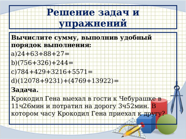Решение задач и упражнений Вычислите сумму, выполнив удобный порядок выполнения: 24+63+88+27= (756+326)+244= 784+429+3216+5571= (12078+9231)+(4769+13922)= Задача. Крокодил Гена выехал в гости к Чебурашке в 11ч26мин и потратил на дорогу 3ч52мин. В котором часу Крокодил Гена приехал к другу? 