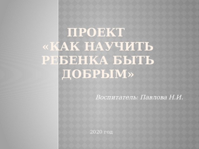 Проект  «Как научить ребенка быть добрым» Воспитатель: Павлова Н.И. 2020 год 