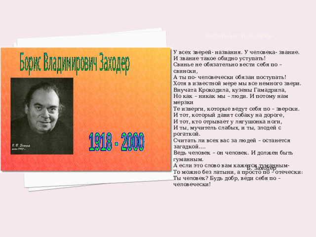  «Песенка о человеке» У всех зверей- названия. У человека- звание. И звание такое обидно уступать! Свинье не обязательно вести себя по – свински, А ты по- человечески обязан поступать! Хотя в известной мере мы все немного звери. Внучата Крокодила, кузены Гамадрила, Но как – никак мы – люди. И потому нам мерзки Те изверги, которые ведут себя по – зверски. И тот, который давит собаку на дороге, И тот, кто отрывает у лягушонка ноги, И ты, мучитель слабых, и ты, злодей с рогаткой. Считать ли всех вас за людей – останется загадкой…. Ведь человек – он человек. И должен быть гуманным. А если это слово вам кажется туманным- То можно без латыни, а просто по – отечески: Ты человек? Будь добр, веди себя по – человечески!   Б. Заходер  