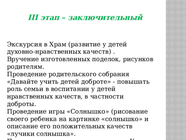 III этап – заключительный Экскурсия в Храм (развитие у детей духовно-нравственных качеств) . Вручение изготовленных поделок, рисунков родителям. Проведение родительского собрания «Давайте учить детей доброте» - повышать роль семьи в воспитании у детей нравственных качеств, в частности доброты. Проведение игры «Солнышко» (рисование своего ребенка на картинке «солнышко» и описание его положительных качеств «лучики солнышка». Представление родителям памяток «Уроки доброты» о воспитании доброты в детях. 