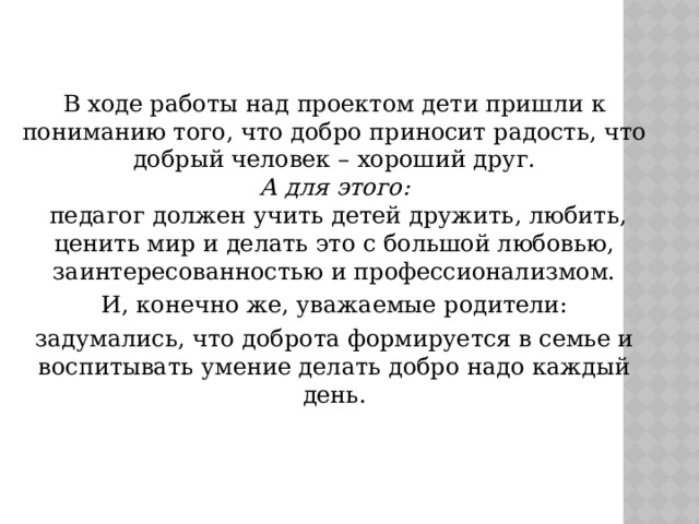 В ходе работы над проектом дети пришли к пониманию того, что добро приносит радость, что добрый человек – хороший друг.  А для этого:   педагог должен учить детей дружить, любить, ценить мир и делать это с большой любовью, заинтересованностью и профессионализмом. И, конечно же, уважаемые родители: задумались, что доброта формируется в семье и воспитывать умение делать добро надо каждый день. 