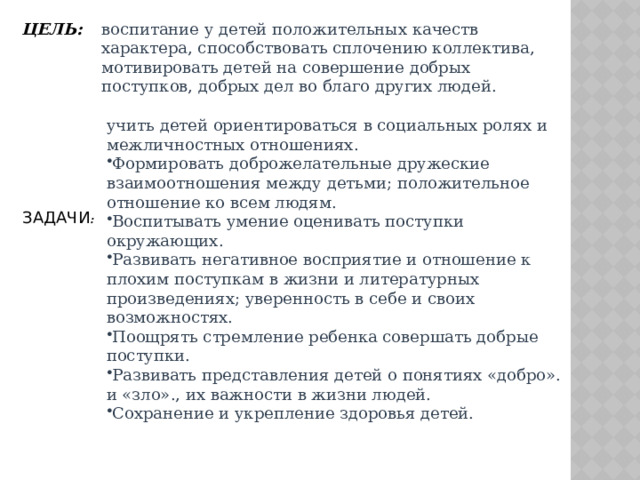 ЦЕЛЬ: воспитание у детей положительных качеств характера, способствовать сплочению коллектива, мотивировать детей на совершение добрых поступков, добрых дел во благо других людей. учить детей ориентироваться в социальных ролях и межличностных отношениях. Формировать доброжелательные дружеские взаимоотношения между детьми; положительное отношение ко всем людям. Воспитывать умение оценивать поступки окружающих. Развивать негативное восприятие и отношение к плохим поступкам в жизни и литературных произведениях; уверенность в себе и своих возможностях. Поощрять стремление ребенка совершать добрые поступки. Развивать представления детей о понятиях «добро». и «зло»., их важности в жизни людей. Сохранение и укрепление здоровья детей. ЗАДАЧИ : 
