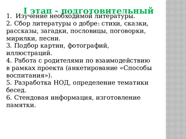 I этап - подготовительный Изучение необходимой литературы. 2. Сбор литературы о добре: стихи, сказки, рассказы, загадки, пословицы, поговорки, мирилки, песни. 3. Подбор картин, фотографий, иллюстраций. 4. Работа с родителями по взаимодействию в рамках проекта (анкетирование «Способы воспитания»). 5. Разработка НОД, определение тематики бесед. 6. Стендовая информация, изготовление памятки. 