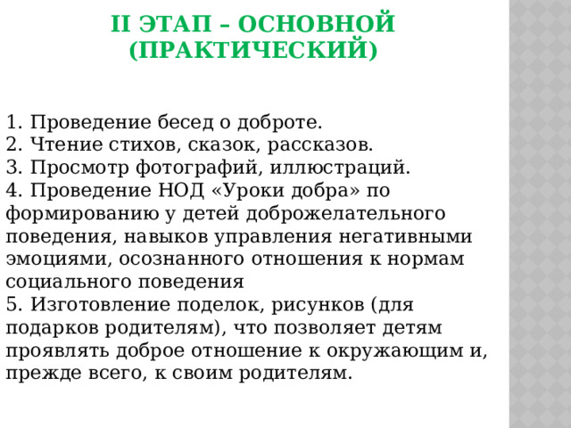 II этап – основной (практический) 1. Проведение бесед о доброте. 2. Чтение стихов, сказок, рассказов. 3. Просмотр фотографий, иллюстраций. 4. Проведение НОД «Уроки добра» по формированию у детей доброжелательного поведения, навыков управления негативными эмоциями, осознанного отношения к нормам социального поведения 5. Изготовление поделок, рисунков (для подарков родителям), что позволяет детям проявлять доброе отношение к окружающим и, прежде всего, к своим родителям. 