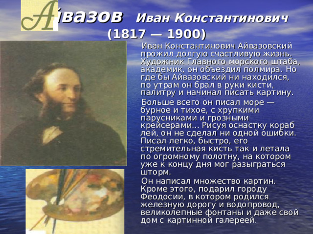  Айвазов Иван Константинович  (1817 — 1900) Иван Константинович Айвазовский прожил долгую счастливую жизнь. Художник Главного морского штаба, академик, он объездил полмира. Но где бы Айвазовский ни находился, по утрам он брал в руки кисти, палитру и начинал писать картину. Больше всего он писал море — бурное и тихое, с хрупкими парусниками и грозными крейсерами... Рисуя оснастку кораб­лей, он не сделал ни одной ошибки. Писал легко, быстро, его стремительная кисть так и летала по огромному полотну, на котором уже к концу дня мог разыграться шторм. Он написал множество картин. Кроме этого, подарил городу Феодосии, в котором родился железную дорогу и водопровод, великолепные фонтаны и даже свой дом с картинной галереей . 