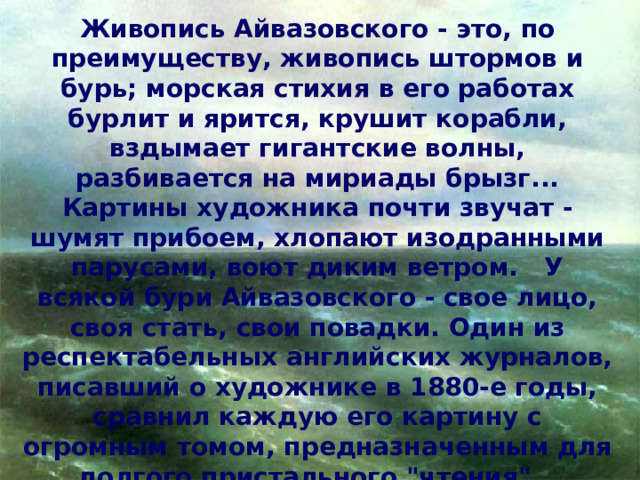 Живопись Айвазовского - это, по преимуществу, живопись штормов и бурь; морская стихия в его работах бурлит и ярится, крушит корабли, вздымает гигантские волны, разбивается на мириады брызг... Картины художника почти звучат - шумят прибоем, хлопают изодранными парусами, воют диким ветром. У всякой бури Айвазовского - свое лицо, своя стать, свои повадки. Один из респектабельных английских журналов, писавший о художнике в 1880-е годы, сравнил каждую его картину с огромным томом, предназначенным для долгого пристального 