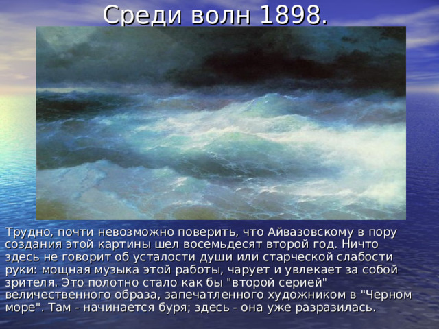 Среди волн 1898. Трудно, почти невозможно поверить, что Айвазовскому в пору создания этой картины шел восемьдесят второй год. Ничто здесь не говорит об усталости души или старческой слабости руки: мощная музыка этой работы, чарует и увлекает за собой зрителя. Это полотно стало как бы 