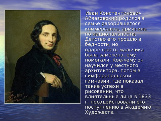 Иван Константинович Айвазовский родился в семье разорившегося коммерсанта, армянина по национальности. Детство его прошло в бедности, но одаренность мальчика была замечена, ему помогали. Кое-чему он научился у местного архитектора, потом в симферопольской гимназии, где показал такие успехи в рисовании, что влиятельные лица в 1833 г. посодействовали его поступлению в Академию Художеств. 