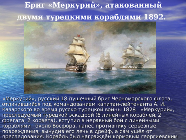 Бриг «Меркурий», атакованный двумя турецкими кораблями 1892.  «Меркурий», русский 18-пушечный бриг Черноморского флота, отличившийся под командованием капитан-лейтенанта А. И. Казарского во время русско-турецкой войны 1828 «Меркурий», преследуемый турецкой эскадрой (6 линейных кораблей, 2 фрегата, 2 корвета), вступил в неравный бой с линейными кораблями около Босфора, нанёс противнику серьёзные повреждения, вынудив его лечь в дрейф, а сам ушёл от преследования. Корабль был награждён кормовым георгиевским флагом. 