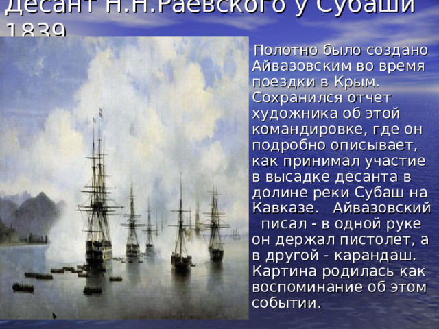 Десант Н.Н.Раевского у Субаши 1839. Полотно было создано Айвазовским во время поездки в Крым. Сохранился отчет художника об этой командировке, где он подробно описывает, как принимал участие в высадке десанта в долине реки Субаш на Кавказе. Айвазовский писал - в одной руке он держал пистолет, а в другой - карандаш. Картина родилась как воспоминание об этом событии. 