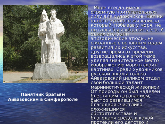     Море всегда имело огромную притягательную силу для художников. Нет ни одного русского живописца, который, побывав у моря, не пытался бы изобразить его. У одних это были эпизодические этюды, не связанные с основным ходом развития их искусства, другие время от времени возвращались к этой теме, уделяя значительное место изображению моря в своих картинах. Среди художников русской школы только Айвазовский целиком отдал свой большой талант маринистической живописи. От природы он был наделен блестящим дарованием, быстро развившимся благодаря счастливо сложившимся обстоятельствам и благодаря среде, в какой протекли его детство и юность. Памятник братьям Айвазовским в Симферополе 