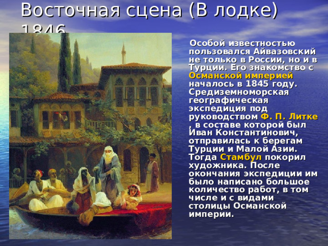Восточная сцена (В лодке) 1846. Особой известностью пользовался Айвазовский не только в России, но и в Турции. Его знакомство с Османской империей началось в 1845 году. Средиземноморская географическая экспедиция под руководством Ф. П. Литке , в составе которой был Иван Константинович, отправилась к берегам Турции и Малой Азии. Тогда Стамбул покорил художника. После окончания экспедиции им было написано большое количество работ, в том числе и с видами столицы Османской империи.  