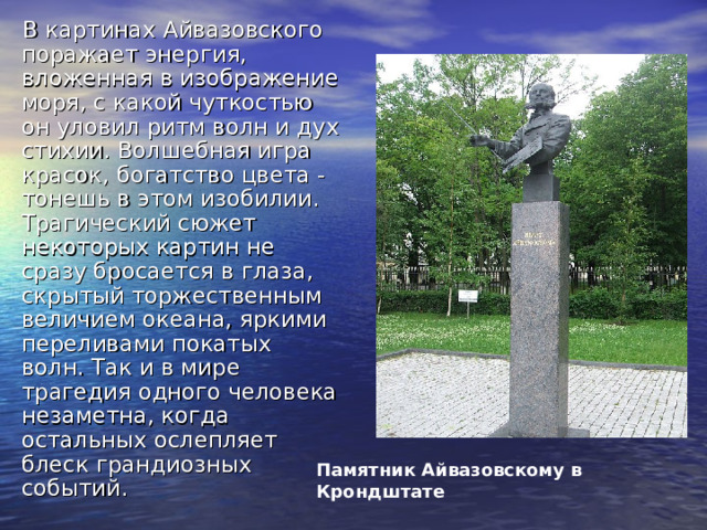 В картинах Айвазовского поражает энергия, вложенная в изображение моря, с какой чуткостью он уловил ритм волн и дух стихии. Волшебная игра красок, богатство цвета - тонешь в этом изобилии. Трагический сюжет некоторых картин не сразу бросается в глаза, скрытый торжественным величием океана, яркими переливами покатых волн. Так и в мире трагедия одного человека незаметна, когда остальных ослепляет блеск грандиозных событий. Памятник Айвазовскому в Крондштате  