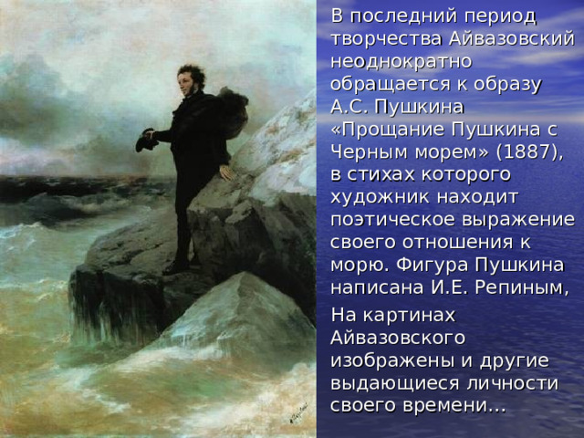 В последний период творчества Айвазовский неоднократно обращается к образу А.С. Пушкина «Прощание Пушкина с Черным морем» (1887), в стихах которого художник находит поэтическое выражение своего отношения к морю. Фигура Пушкина написана И.Е. Репиным, На картинах Айвазовского изображены и другие выдающиеся личности своего времени… 