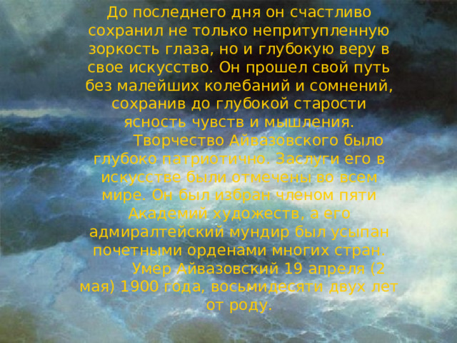 До последнего дня он счастливо сохранил не только непритупленную зоркость глаза, но и глубокую веру в свое искусство. Он прошел свой путь без малейших колебаний и сомнений, сохранив до глубокой старости ясность чувств и мышления.          Творчество Айвазовского было глубоко патриотично. Заслуги его в искусстве были отмечены во всем мире. Он был избран членом пяти Академий художеств, а его адмиралтейский мундир был усыпан почетными орденами многих стран.          Умер Айвазовский 19 апреля (2 мая) 1900 года, восьмидесяти двух лет от роду. 